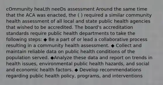 cOmmunity heaLth neeDs assessment Around the same time that the ACA was enacted, the ( ) required a similar community health assessment of all local and state public health agencies that wished to be accredited. The board's accreditation standards require public health departments to take the following steps: ◆ Be a part of or lead a collaborative process resulting in a community health assessment. ◆ Collect and maintain reliable data on public health conditions of the population served. ◆Analyze these data and report on trends in health issues, environmental public health hazards, and social and economic health factors. ◆ Develop recommendations regarding public health policy, programs, and interventions