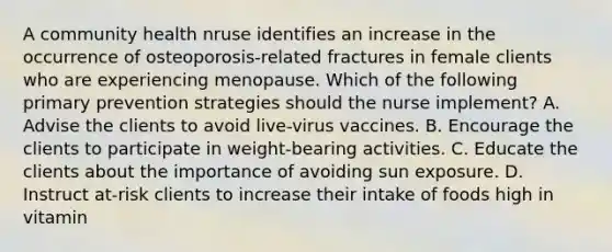 A community health nruse identifies an increase in the occurrence of osteoporosis-related fractures in female clients who are experiencing menopause. Which of the following primary prevention strategies should the nurse implement? A. Advise the clients to avoid live-virus vaccines. B. Encourage the clients to participate in weight-bearing activities. C. Educate the clients about the importance of avoiding sun exposure. D. Instruct at-risk clients to increase their intake of foods high in vitamin