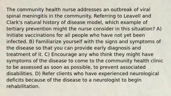 The community health nurse addresses an outbreak of viral spinal meningitis in the community. Referring to Leavell and Clark's natural history of disease model, which example of tertiary prevention might the nurse consider in this situation? A) Initiate vaccinations for all people who have not yet been infected. B) Familiarize yourself with the signs and symptoms of the disease so that you can provide early diagnosis and treatment of it. C) Encourage any who think they might have symptoms of the disease to come to the community health clinic to be assessed as soon as possible, to prevent associated disabilities. D) Refer clients who have experienced neurological deficits because of the disease to a neurologist to begin rehabilitation.