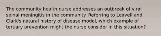 The community health nurse addresses an outbreak of viral spinal meningitis in the community. Referring to Leavell and Clark's natural history of disease model, which example of tertiary prevention might the nurse consider in this situation?