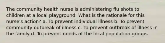 The community health nurse is administering flu shots to children at a local playground. What is the rationale for this nurse's action? a. To prevent individual illness b. To prevent community outbreak of illness c. To prevent outbreak of illness in the family d. To prevent needs of the local population groups