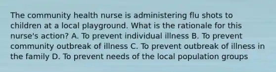 The community health nurse is administering flu shots to children at a local playground. What is the rationale for this nurse's action? A. To prevent individual illness B. To prevent community outbreak of illness C. To prevent outbreak of illness in the family D. To prevent needs of the local population groups