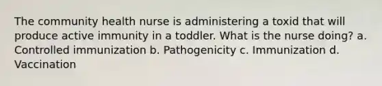 The community health nurse is administering a toxid that will produce active immunity in a toddler. What is the nurse doing? a. Controlled immunization b. Pathogenicity c. Immunization d. Vaccination