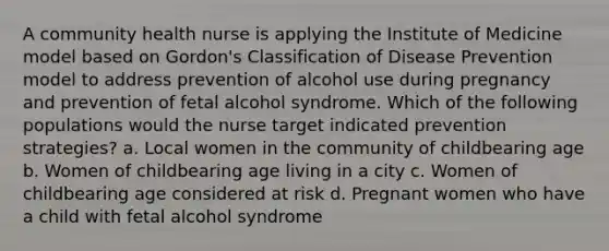 A community health nurse is applying the Institute of Medicine model based on Gordon's Classification of Disease Prevention model to address prevention of alcohol use during pregnancy and prevention of fetal alcohol syndrome. Which of the following populations would the nurse target indicated prevention strategies? a. Local women in the community of childbearing age b. Women of childbearing age living in a city c. Women of childbearing age considered at risk d. Pregnant women who have a child with fetal alcohol syndrome