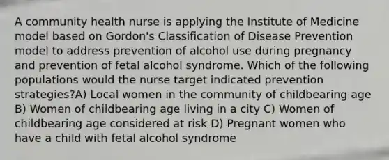 A community health nurse is applying the Institute of Medicine model based on Gordon's Classification of Disease Prevention model to address prevention of alcohol use during pregnancy and prevention of fetal alcohol syndrome. Which of the following populations would the nurse target indicated prevention strategies?A) Local women in the community of childbearing age B) Women of childbearing age living in a city C) Women of childbearing age considered at risk D) Pregnant women who have a child with fetal alcohol syndrome