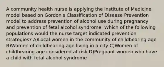 A community health nurse is applying the Institute of Medicine model based on Gordon's Classification of Disease Prevention model to address prevention of alcohol use during pregnancy and prevention of fetal alcohol syndrome. Which of the following populations would the nurse target indicated prevention strategies? A)Local women in the community of childbearing age B)Women of childbearing age living in a city C)Women of childbearing age considered at risk D)Pregnant women who have a child with fetal alcohol syndrome