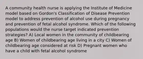 A community health nurse is applying the Institute of Medicine model based on Gordon's Classification of Disease Prevention model to address prevention of alcohol use during pregnancy and prevention of fetal alcohol syndrome. Which of the following populations would the nurse target indicated prevention strategies? A) Local women in the community of childbearing age B) Women of childbearing age living in a city C) Women of childbearing age considered at risk D) Pregnant women who have a child with fetal alcohol syndrome