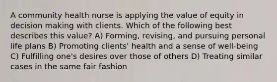 A community health nurse is applying the value of equity in decision making with clients. Which of the following best describes this value? A) Forming, revising, and pursuing personal life plans B) Promoting clients' health and a sense of well-being C) Fulfilling one's desires over those of others D) Treating similar cases in the same fair fashion