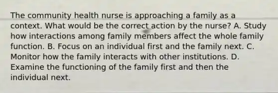 The community health nurse is approaching a family as a context. What would be the correct action by the nurse? A. Study how interactions among family members affect the whole family function. B. Focus on an individual first and the family next. C. Monitor how the family interacts with other institutions. D. Examine the functioning of the family first and then the individual next.