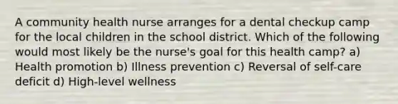 A community health nurse arranges for a dental checkup camp for the local children in the school district. Which of the following would most likely be the nurse's goal for this health camp? a) Health promotion b) Illness prevention c) Reversal of self-care deficit d) High-level wellness