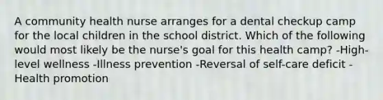 A community health nurse arranges for a dental checkup camp for the local children in the school district. Which of the following would most likely be the nurse's goal for this health camp? -High-level wellness -Illness prevention -Reversal of self-care deficit -Health promotion