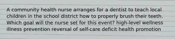 A community health nurse arranges for a dentist to teach local children in the school district how to properly brush their teeth. Which goal will the nurse set for this event? high-level wellness illness prevention reversal of self-care deficit health promotion