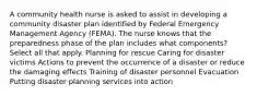 A community health nurse is asked to assist in developing a community disaster plan identified by Federal Emergency Management Agency (FEMA). The nurse knows that the preparedness phase of the plan includes what components? Select all that apply. Planning for rescue Caring for disaster victims Actions to prevent the occurrence of a disaster or reduce the damaging effects Training of disaster personnel Evacuation Putting disaster planning services into action