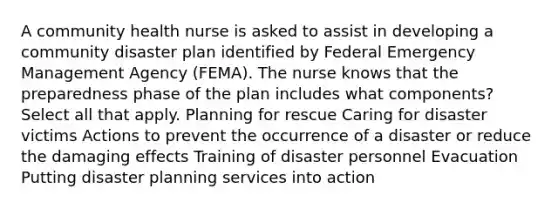 A community health nurse is asked to assist in developing a community disaster plan identified by Federal Emergency Management Agency (FEMA). The nurse knows that the preparedness phase of the plan includes what components? Select all that apply. Planning for rescue Caring for disaster victims Actions to prevent the occurrence of a disaster or reduce the damaging effects Training of disaster personnel Evacuation Putting disaster planning services into action