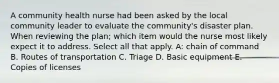 A community health nurse had been asked by the local community leader to evaluate the community's disaster plan. When reviewing the plan; which item would the nurse most likely expect it to address. Select all that apply. A: chain of command B. Routes of transportation C. Triage D. Basic equipment E. Copies of licenses