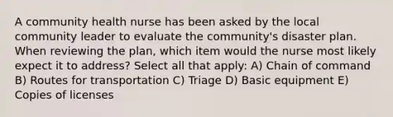 A community health nurse has been asked by the local community leader to evaluate the community's disaster plan. When reviewing the plan, which item would the nurse most likely expect it to address? Select all that apply: A) Chain of command B) Routes for transportation C) Triage D) Basic equipment E) Copies of licenses