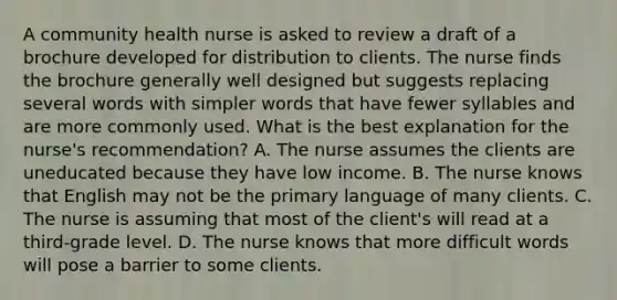 A community health nurse is asked to review a draft of a brochure developed for distribution to clients. The nurse finds the brochure generally well designed but suggests replacing several words with simpler words that have fewer syllables and are more commonly used. What is the best explanation for the nurse's recommendation? A. The nurse assumes the clients are uneducated because they have low income. B. The nurse knows that English may not be the primary language of many clients. C. The nurse is assuming that most of the client's will read at a third-grade level. D. The nurse knows that more difficult words will pose a barrier to some clients.