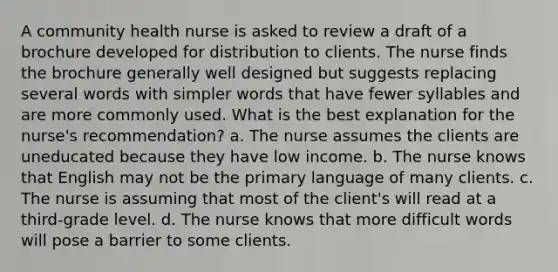 A community health nurse is asked to review a draft of a brochure developed for distribution to clients. The nurse finds the brochure generally well designed but suggests replacing several words with simpler words that have fewer syllables and are more commonly used. What is the best explanation for the nurse's recommendation? a. The nurse assumes the clients are uneducated because they have low income. b. The nurse knows that English may not be the primary language of many clients. c. The nurse is assuming that most of the client's will read at a third-grade level. d. The nurse knows that more difficult words will pose a barrier to some clients.