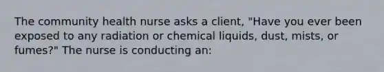 The community health nurse asks a client, "Have you ever been exposed to any radiation or chemical liquids, dust, mists, or fumes?" The nurse is conducting an: