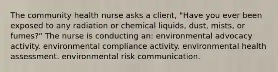 The community health nurse asks a client, "Have you ever been exposed to any radiation or chemical liquids, dust, mists, or fumes?" The nurse is conducting an: environmental advocacy activity. environmental compliance activity. environmental health assessment. environmental risk communication.