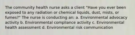 The community health nurse asks a client "Have you ever been exposed to any radiation or chemical liquids, dust, mists, or fumes?" The nurse is conducting an: a. Environmental advocacy activity b. Environmental compliance activity c. Environmental health assessment d. Environmental risk communication