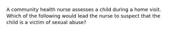 A community health nurse assesses a child during a home visit. Which of the following would lead the nurse to suspect that the child is a victim of sexual abuse?