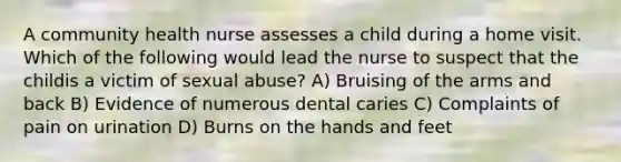 A community health nurse assesses a child during a home visit. Which of the following would lead the nurse to suspect that the childis a victim of sexual abuse? A) Bruising of the arms and back B) Evidence of numerous dental caries C) Complaints of pain on urination D) Burns on the hands and feet