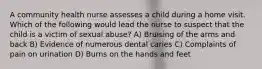 A community health nurse assesses a child during a home visit. Which of the following would lead the nurse to suspect that the child is a victim of sexual abuse? A) Bruising of the arms and back B) Evidence of numerous dental caries C) Complaints of pain on urination D) Burns on the hands and feet