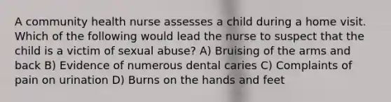 A community health nurse assesses a child during a home visit. Which of the following would lead the nurse to suspect that the child is a victim of sexual abuse? A) Bruising of the arms and back B) Evidence of numerous dental caries C) Complaints of pain on urination D) Burns on the hands and feet