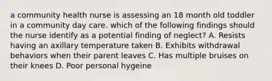 a community health nurse is assessing an 18 month old toddler in a community day care. which of the following findings should the nurse identify as a potential finding of neglect? A. Resists having an axillary temperature taken B. Exhibits withdrawal behaviors when their parent leaves C. Has multiple bruises on their knees D. Poor personal hygeine