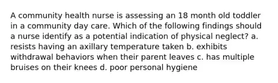 A community health nurse is assessing an 18 month old toddler in a community day care. Which of the following findings should a nurse identify as a potential indication of physical neglect? a. resists having an axillary temperature taken b. exhibits withdrawal behaviors when their parent leaves c. has multiple bruises on their knees d. poor personal hygiene