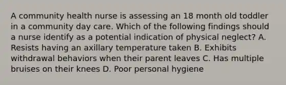 A community health nurse is assessing an 18 month old toddler in a community day care. Which of the following findings should a nurse identify as a potential indication of physical neglect? A. Resists having an axillary temperature taken B. Exhibits withdrawal behaviors when their parent leaves C. Has multiple bruises on their knees D. Poor personal hygiene