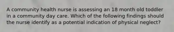 A community health nurse is assessing an 18 month old toddler in a community day care. Which of the following findings should the nurse identify as a potential indication of physical neglect?