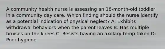 A community health nurse is assessing an 18-month-old toddler in a community day care. Which finding should the nurse identify as a potential indication of physical neglect?​ A: Exhibits withdrawal behaviors when the parent leaves​ B: Has multiple bruises on the knees​ C: Resists having an axillary temp taken​ D: Poor hygiene​