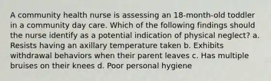 A community health nurse is assessing an 18-month-old toddler in a community day care. Which of the following findings should the nurse identify as a potential indication of physical neglect? a. Resists having an axillary temperature taken b. Exhibits withdrawal behaviors when their parent leaves c. Has multiple bruises on their knees d. Poor personal hygiene