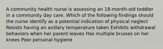 A community health nurse is assessing an 18-month-old toddler in a community day care. Which of the following findings should the nurse identify as a potential indication of physical neglect Resists having an axillary temperature taken Exhibits withdrawal behaviors when her parent leaves Has multiple bruises on her knees Poor personal hygiene