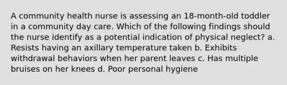 A community health nurse is assessing an 18-month-old toddler in a community day care. Which of the following findings should the nurse identify as a potential indication of physical neglect? a. Resists having an axillary temperature taken b. Exhibits withdrawal behaviors when her parent leaves c. Has multiple bruises on her knees d. Poor personal hygiene