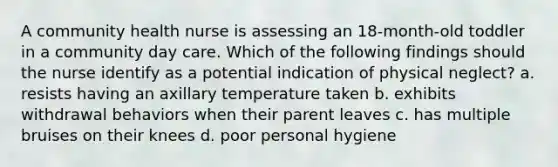 A community health nurse is assessing an 18-month-old toddler in a community day care. Which of the following findings should the nurse identify as a potential indication of physical neglect? a. resists having an axillary temperature taken b. exhibits withdrawal behaviors when their parent leaves c. has multiple bruises on their knees d. poor personal hygiene