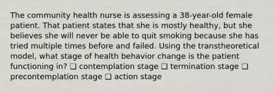 The community health nurse is assessing a 38-year-old female patient. That patient states that she is mostly healthy, but she believes she will never be able to quit smoking because she has tried multiple times before and failed. Using the transtheoretical model, what stage of health behavior change is the patient functioning in? ❏ contemplation stage ❏ termination stage ❏ precontemplation stage ❏ action stage