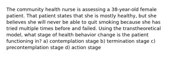 The community health nurse is assessing a 38-year-old female patient. That patient states that she is mostly healthy, but she believes she will never be able to quit smoking because she has tried multiple times before and failed. Using the transtheoretical model, what stage of health behavior change is the patient functioning in? a) contemplation stage b) termination stage c) precontemplation stage d) action stage