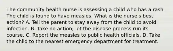 The community health nurse is assessing a child who has a rash. The child is found to have measles. What is the nurse's best action? A. Tell the parent to stay away from the child to avoid infection. B. Take no action; let the disease process run its course. C. Report the measles to public health officials. D. Take the child to the nearest emergency department for treatment.