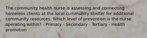 The community health nurse is assessing and connecting homeless clients at the local community shelter for additional community resources. Which level of prevention is the nurse operating within? - Primary - Secondary - Tertiary - Health promotion