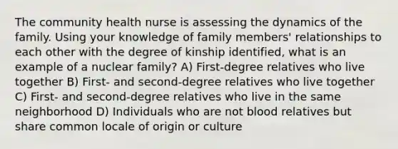 The community health nurse is assessing the dynamics of the family. Using your knowledge of family members' relationships to each other with the degree of kinship identified, what is an example of a nuclear family? A) First-degree relatives who live together B) First- and second-degree relatives who live together C) First- and second-degree relatives who live in the same neighborhood D) Individuals who are not blood relatives but share common locale of origin or culture