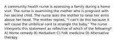 A community health nurse is assessing a family during a home visit. The nurse is examining the mother who is pregnant with her second child. The nurse asks the mother to raise her arms above her head. The mother replies, "I can't do this because it will cause the umbilical cord to strangle the baby." The nurse interprets this statement as reflective of which of the following? A) Home remedy B) Herbalism C) Folk medicine D) Alternative therapy