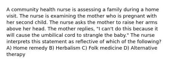 A community health nurse is assessing a family during a home visit. The nurse is examining the mother who is pregnant with her second child. The nurse asks the mother to raise her arms above her head. The mother replies, "I can't do this because it will cause the umbilical cord to strangle the baby." The nurse interprets this statement as reflective of which of the following? A) Home remedy B) Herbalism C) Folk medicine D) Alternative therapy