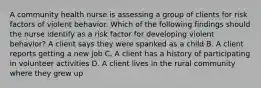 A community health nurse is assessing a group of clients for risk factors of violent behavior. Which of the following findings should the nurse identify as a risk factor for developing violent behavior? A client says they were spanked as a child B. A client reports getting a new job C. A client has a history of participating in volunteer activities D. A client lives in the rural community where they grew up