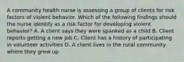 A community health nurse is assessing a group of clients for risk factors of violent behavior. Which of the following findings should the nurse identify as a risk factor for developing violent behavior? A. A client says they were spanked as a child B. Client reports getting a new job C. Client has a history of participating in volunteer activities D. A client lives in the rural community where they grew up