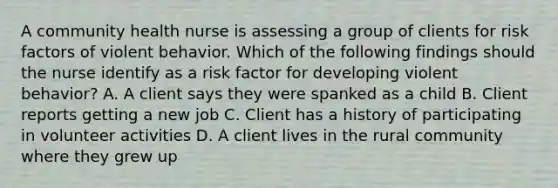 A community health nurse is assessing a group of clients for risk factors of violent behavior. Which of the following findings should the nurse identify as a risk factor for developing violent behavior? A. A client says they were spanked as a child B. Client reports getting a new job C. Client has a history of participating in volunteer activities D. A client lives in the rural community where they grew up