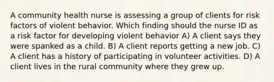 A community health nurse is assessing a group of clients for risk factors of violent behavior. Which finding should the nurse ID as a risk factor for developing violent behavior A) A client says they were spanked as a child. B) A client reports getting a new job. C) A client has a history of participating in volunteer activities. D) A client lives in the rural community where they grew up.