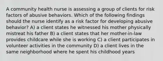 A community health nurse is assessing a group of clients for risk factors of abusive behaviors. Which of the following findings should the nurse identify as a risk factor for developing abusive behavior? A) a client states he witnessed his mother physically mistreat his father B) a client states that her mother-in-law provides childcare while she is working C) a client participates in volunteer activities in the community D) a client lives in the same neighborhood where he spent his childhood years